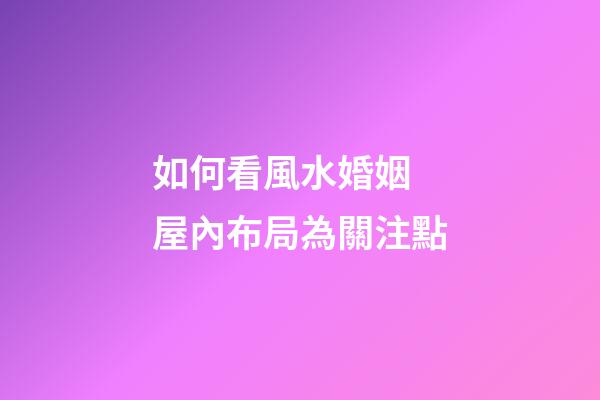 如何看風水婚姻 屋內布局為關注點